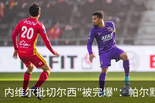 内维尔批切尔西"被完爆"：帕尔默红牌，门将乌龙送礼