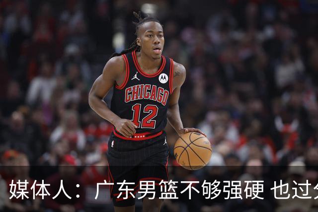媒体人：广东男篮不够强硬 也过分追求合理 没有绝对的进攻强点