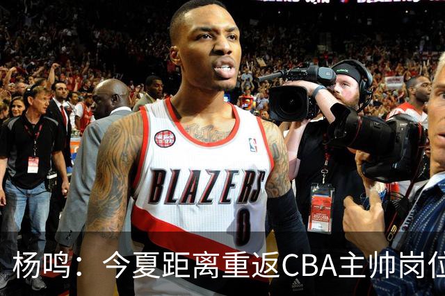 杨鸣：今夏距离重返CBA主帅岗位很近 但有一些选择和不同的看法
