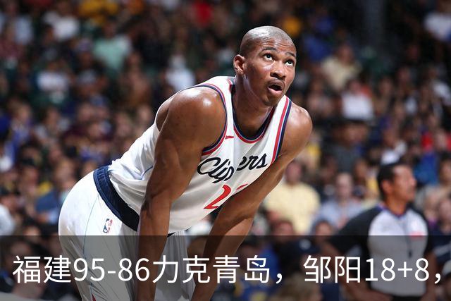 福建95-86力克青岛，邹阳18+8，黎伊扬19+4+3，韦瑟斯庞空砍28分