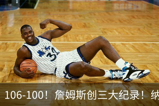 106-100！詹姆斯创三大纪录！纳斯合不拢嘴，詹姆斯恩比德这样说